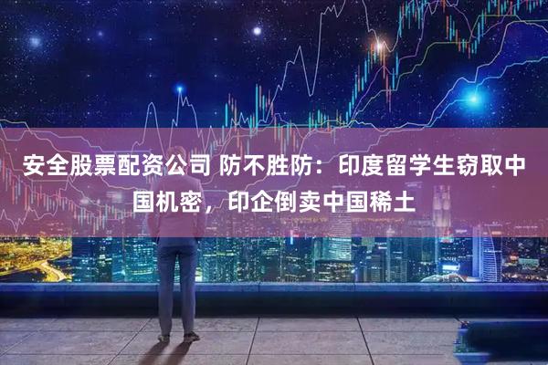 安全股票配资公司 防不胜防：印度留学生窃取中国机密，印企倒卖中国稀土