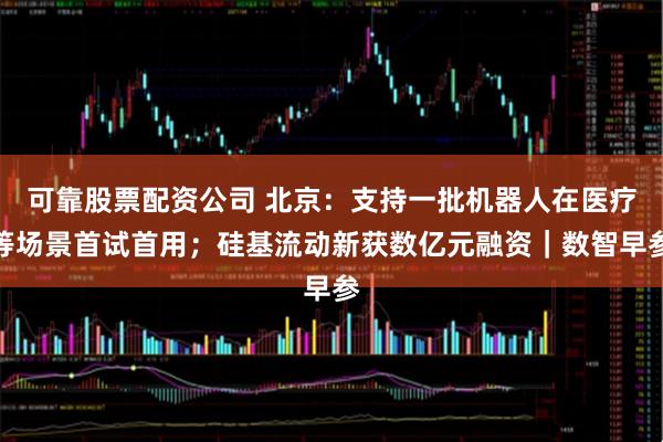 可靠股票配资公司 北京：支持一批机器人在医疗等场景首试首用；硅基流动新获数亿元融资｜数智早参