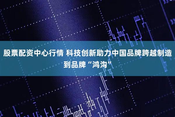 股票配资中心行情 科技创新助力中国品牌跨越制造到品牌“鸿沟”