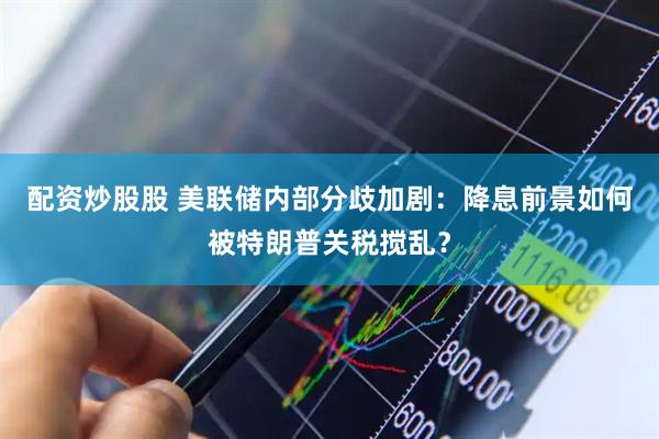 配资炒股股 美联储内部分歧加剧：降息前景如何被特朗普关税搅乱？