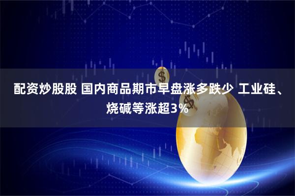 配资炒股股 国内商品期市早盘涨多跌少 工业硅、烧碱等涨超3%