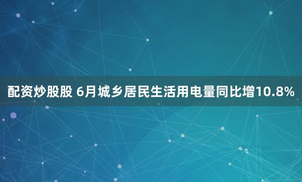配资炒股股 6月城乡居民生活用电量同比增10.8%