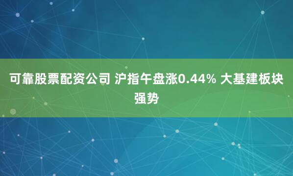 可靠股票配资公司 沪指午盘涨0.44% 大基建板块强势