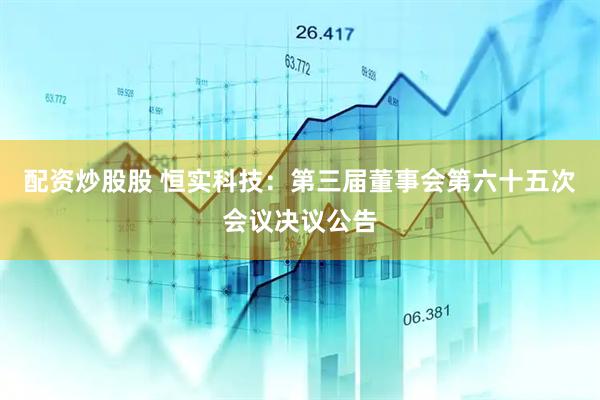 配资炒股股 恒实科技：第三届董事会第六十五次会议决议公告