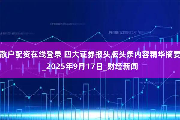 散户配资在线登录 四大证券报头版头条内容精华摘要_2025年9月17日_财经新闻