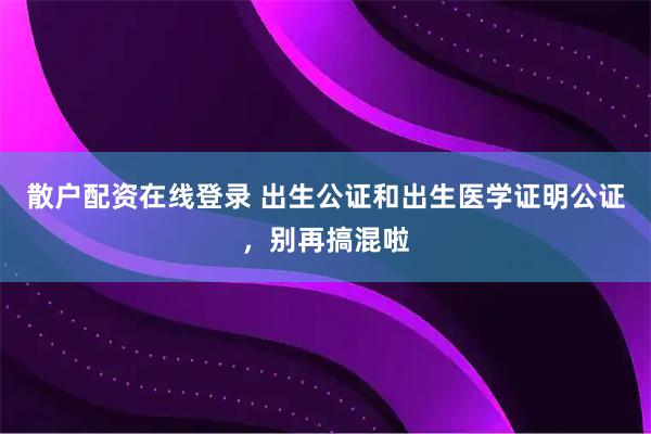 散户配资在线登录 出生公证和出生医学证明公证，别再搞混啦