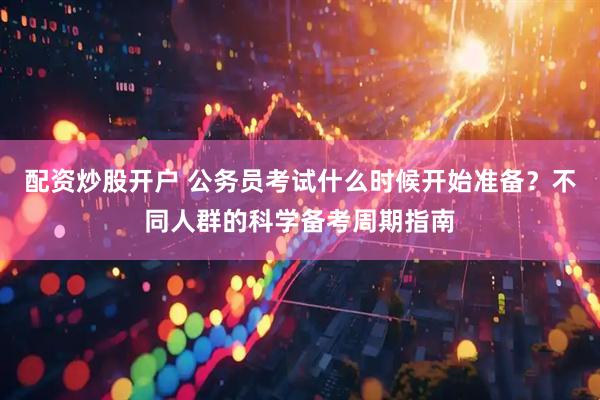 配资炒股开户 公务员考试什么时候开始准备？不同人群的科学备考周期指南